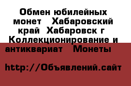 Обмен юбилейных монет - Хабаровский край, Хабаровск г. Коллекционирование и антиквариат » Монеты   